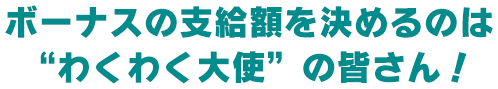 ボーナスの支給額を決めるのは“わくわく大使”の皆さん!
